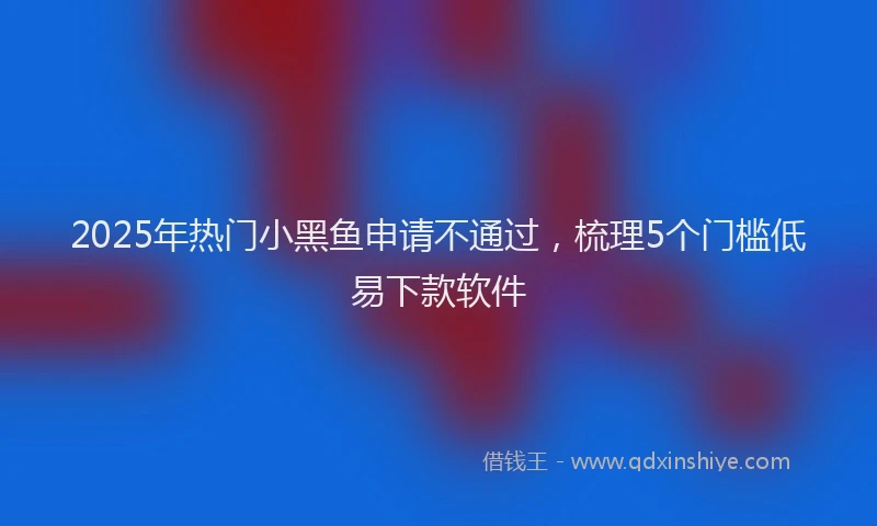 2025年热门小黑鱼申请不通过，梳理5个门槛低易下款软件