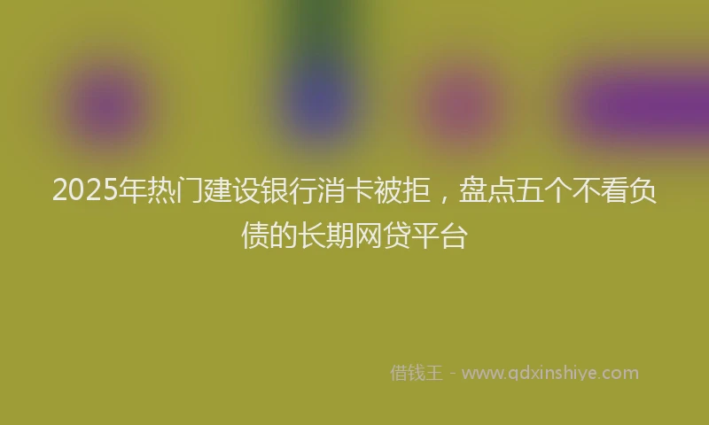 2025年热门建设银行消卡被拒，盘点五个不看负债的长期网贷平台