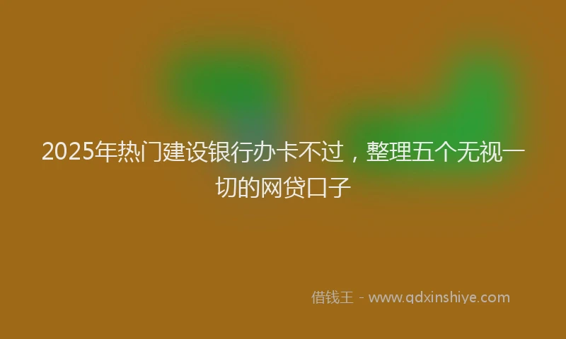 2025年热门建设银行办卡不过，整理五个无视一切的网贷口子