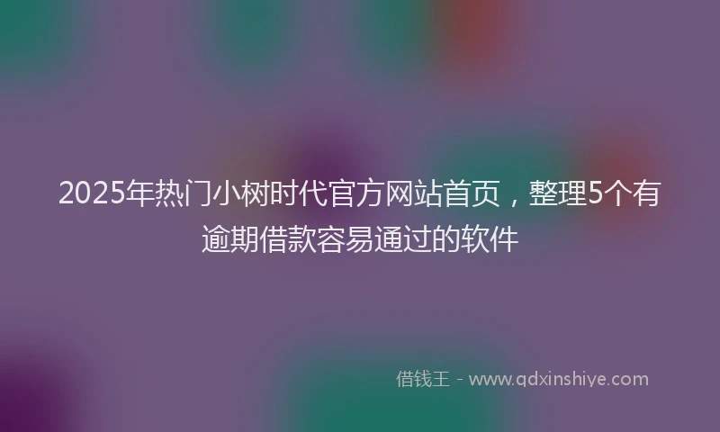 2025年热门小树时代官方网站首页，整理5个有逾期借款容易通过的软件