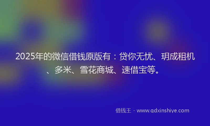 2025年的微信借钱原版有：贷你无忧、玥成租机、多米、雪花商城、速借宝等。