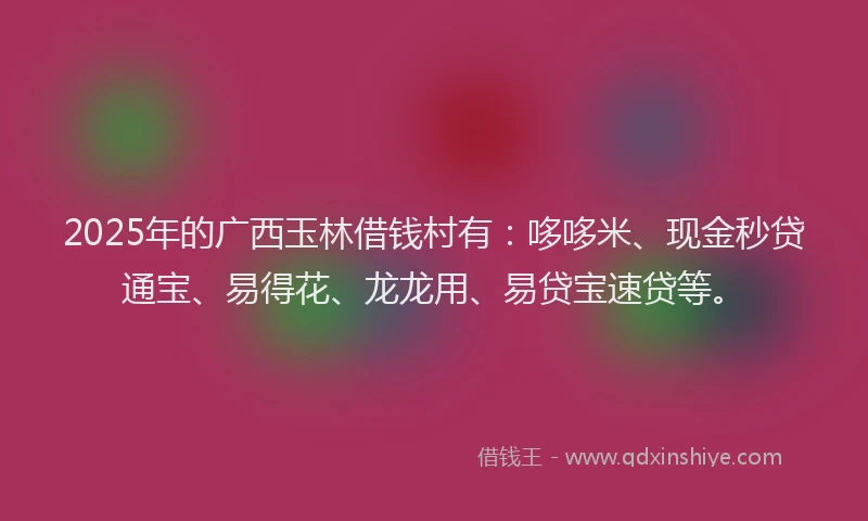 2025年的广西玉林借钱村有：哆哆米、现金秒贷通宝、易得花、龙龙用、易贷宝速贷等。
