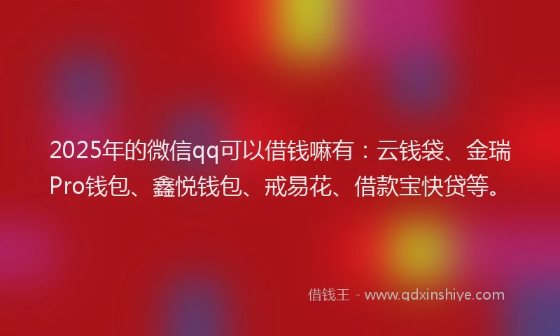 2025年的微信qq可以借钱嘛有：云钱袋、金瑞Pro钱包、鑫悦钱包、戒易花、借款宝快贷等。