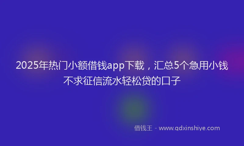2025年热门小额借钱app下载，汇总5个急用小钱不求征信流水轻松贷的口子