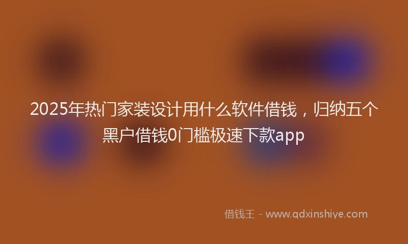 2025年热门家装设计用什么软件借钱，归纳五个黑户借钱0门槛极速下款app