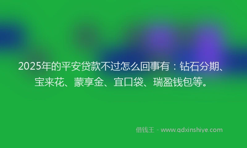 2025年的平安贷款不过怎么回事有：钻石分期、宝来花、蒙享金、宜口袋、瑞盈钱包等。