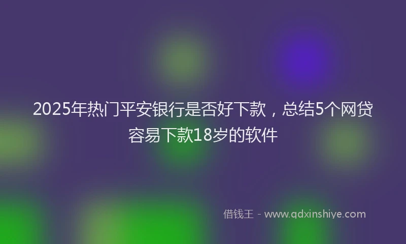 2025年热门平安银行是否好下款，总结5个网贷容易下款18岁的软件