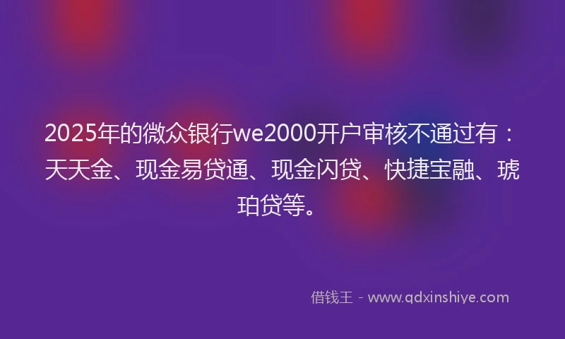 2025年的微众银行we2000开户审核不通过有：天天金、现金易贷通、现金闪贷、快捷宝融、琥珀贷等。