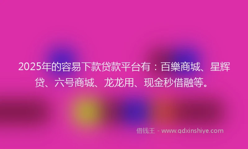 2025年的容易下款贷款平台有：百樂商城、星辉贷、六号商城、龙龙用、现金秒借融等。