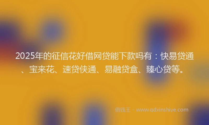 2025年的征信花好借网贷能下款吗有：快易贷通、宝来花、速贷侠通、易融贷盒、臻心贷等。