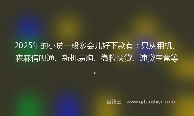 2025年的小贷一般多会儿好下款有：只从租机、森森借呗通、新机易购、微粒快贷、速贷宝盒等。