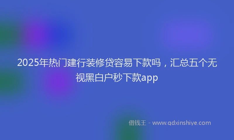 2025年热门建行装修贷容易下款吗，汇总五个无视黑白户秒下款app