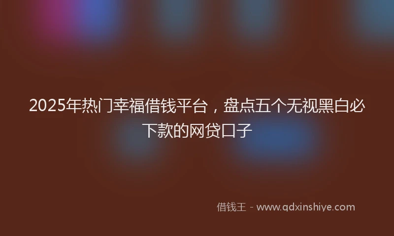 2025年热门幸福借钱平台，盘点五个无视黑白必下款的网贷口子