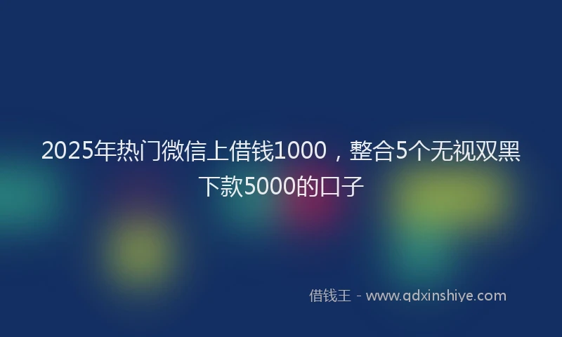 2025年热门微信上借钱1000，整合5个无视双黑下款5000的口子