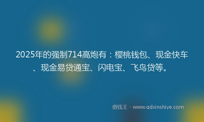 2025年的强制714高炮有：樱桃钱包、现金快车、现金易贷通宝、闪电宝、飞鸟贷等。
