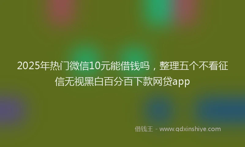 2025年热门微信10元能借钱吗，整理五个不看征信无视黑白百分百下款网贷app