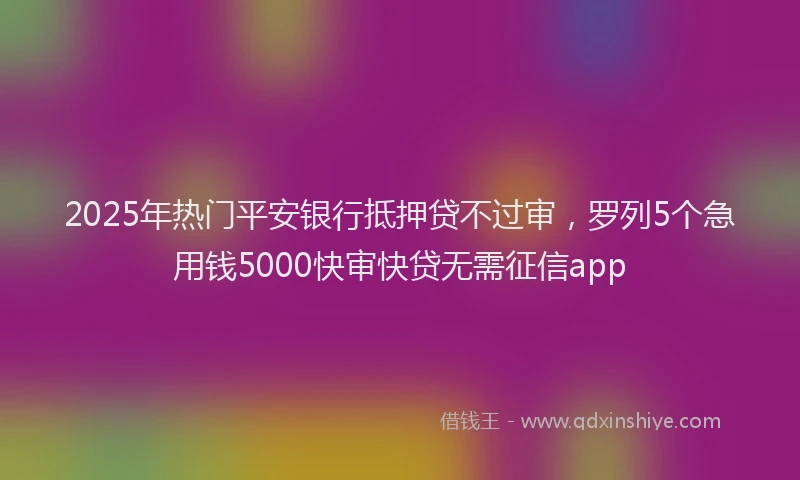 2025年热门平安银行抵押贷不过审，罗列5个急用钱5000快审快贷无需征信app