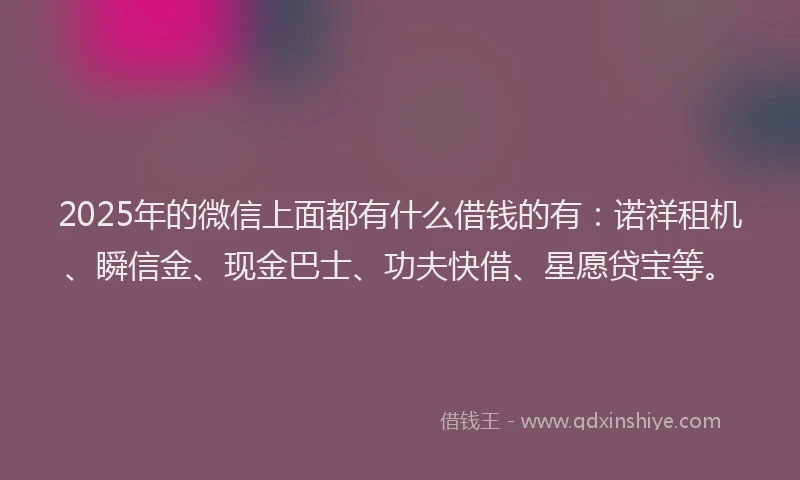 2025年的微信上面都有什么借钱的有：诺祥租机、瞬信金、现金巴士、功夫快借、星愿贷宝等。