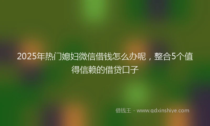 2025年热门媳妇微信借钱怎么办呢，整合5个值得信赖的借贷口子