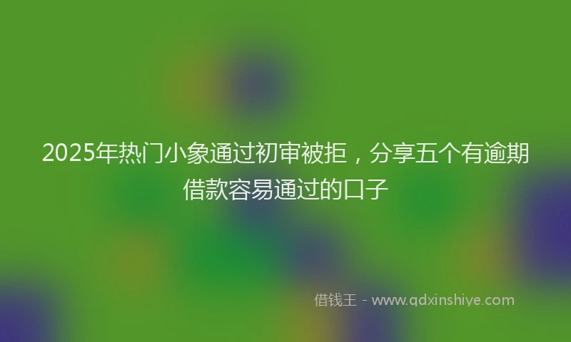 2025年热门小象通过初审被拒，分享五个有逾期借款容易通过的口子
