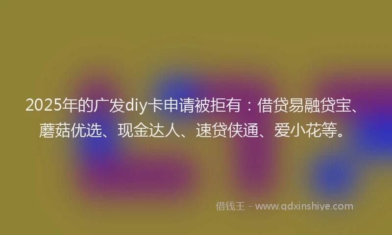 2025年的广发diy卡申请被拒有：借贷易融贷宝、蘑菇优选、现金达人、速贷侠通、爱小花等。
