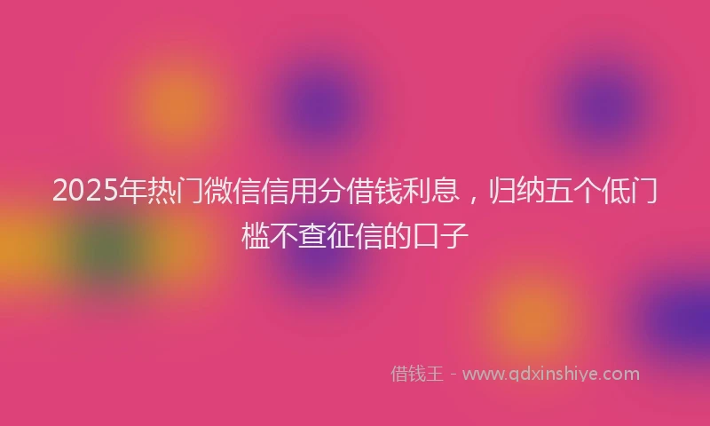2025年热门微信信用分借钱利息，归纳五个低门槛不查征信的口子