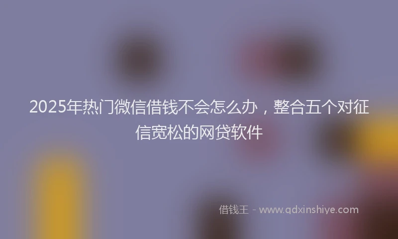 2025年热门微信借钱不会怎么办，整合五个对征信宽松的网贷软件