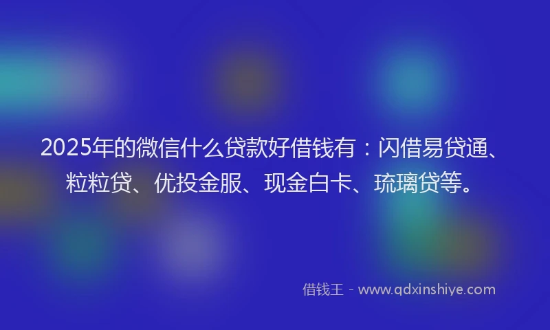 2025年的微信什么贷款好借钱有：闪借易贷通、粒粒贷、优投金服、现金白卡、琉璃贷等。