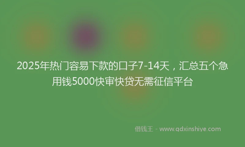 2025年热门容易下款的口子7-14天，汇总五个急用钱5000快审快贷无需征信平台