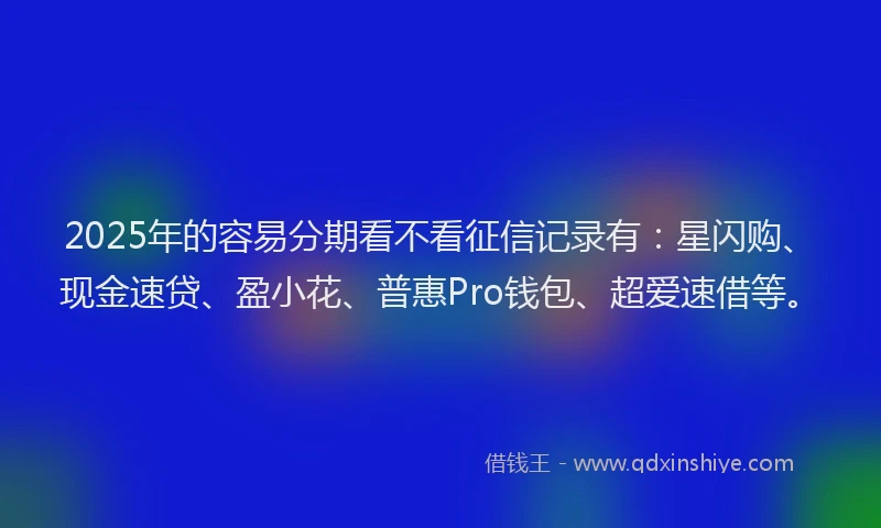 2025年的容易分期看不看征信记录有：星闪购、现金速贷、盈小花、普惠Pro钱包、超爱速借等。