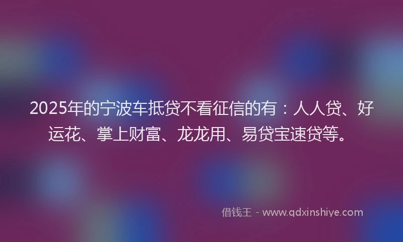 2025年的宁波车抵贷不看征信的有：人人贷、好运花、掌上财富、龙龙用、易贷宝速贷等。