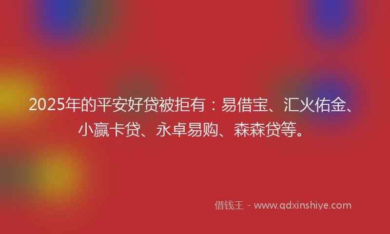 2025年的平安好贷被拒有：易借宝、汇火佑金、小赢卡贷、永卓易购、森森贷等。