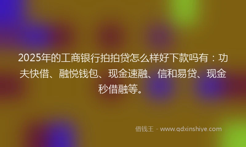 2025年的工商银行拍拍贷怎么样好下款吗有：功夫快借、融悦钱包、现金速融、信和易贷、现金秒借融等。