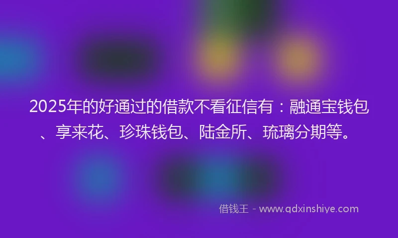 2025年的好通过的借款不看征信有：融通宝钱包、享来花、珍珠钱包、陆金所、琉璃分期等。