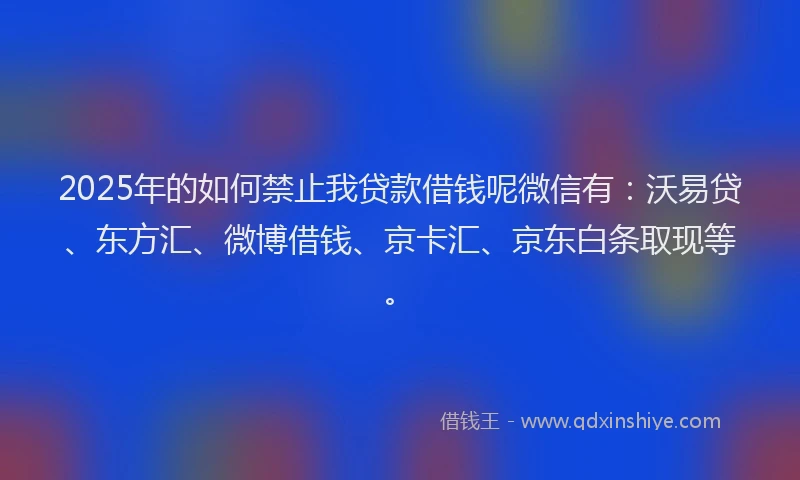 2025年的如何禁止我贷款借钱呢微信有：沃易贷、东方汇、微博借钱、京卡汇、京东白条取现等。