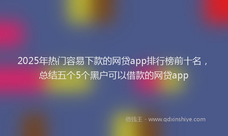 2025年热门容易下款的网贷app排行榜前十名，总结五个5个黑户可以借款的网贷app