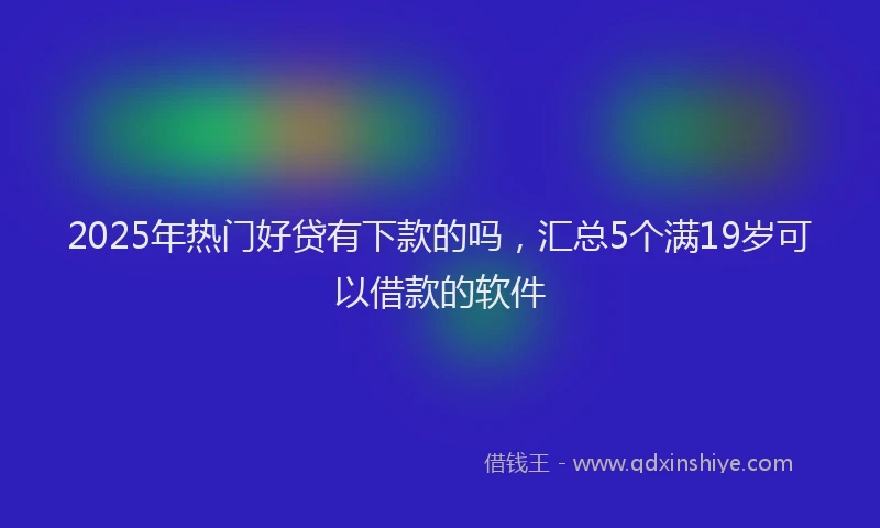 2025年热门好贷有下款的吗，汇总5个满19岁可以借款的软件