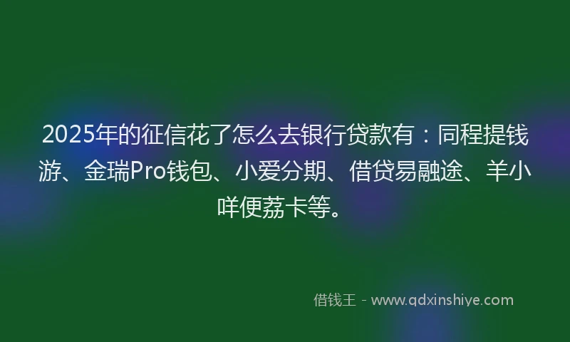 2025年的征信花了怎么去银行贷款有：同程提钱游、金瑞Pro钱包、小爱分期、借贷易融途、羊小咩便荔卡等。