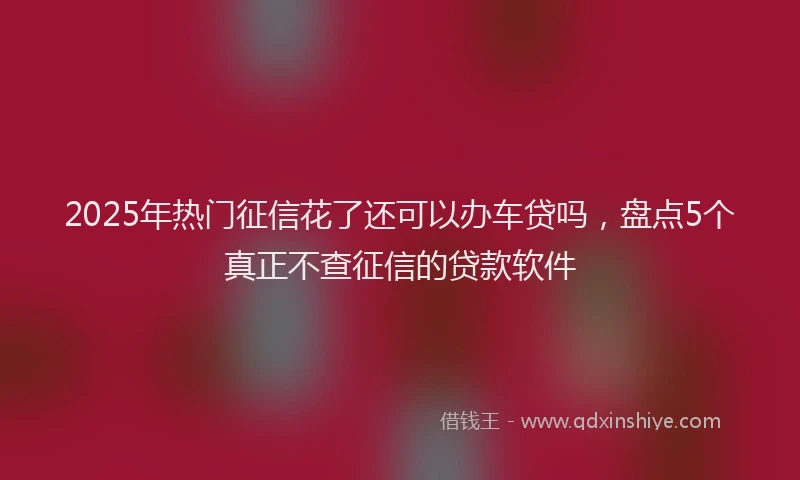 2025年热门征信花了还可以办车贷吗，盘点5个真正不查征信的贷款软件