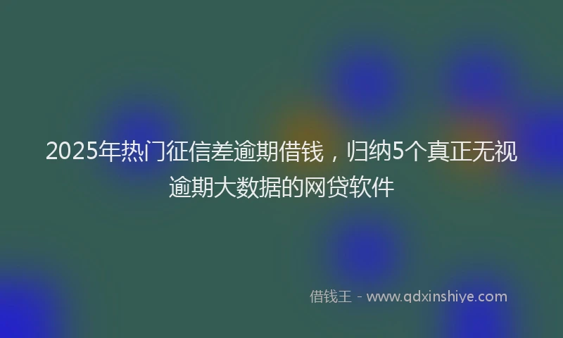 2025年热门征信差逾期借钱，归纳5个真正无视逾期大数据的网贷软件
