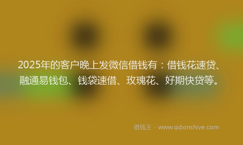 2025年的客户晚上发微信借钱有：借钱花速贷、融通易钱包、钱袋速借、玫瑰花、好期快贷等。