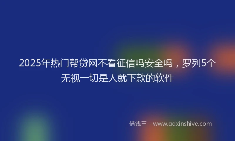 2025年热门帮贷网不看征信吗安全吗，罗列5个无视一切是人就下款的软件