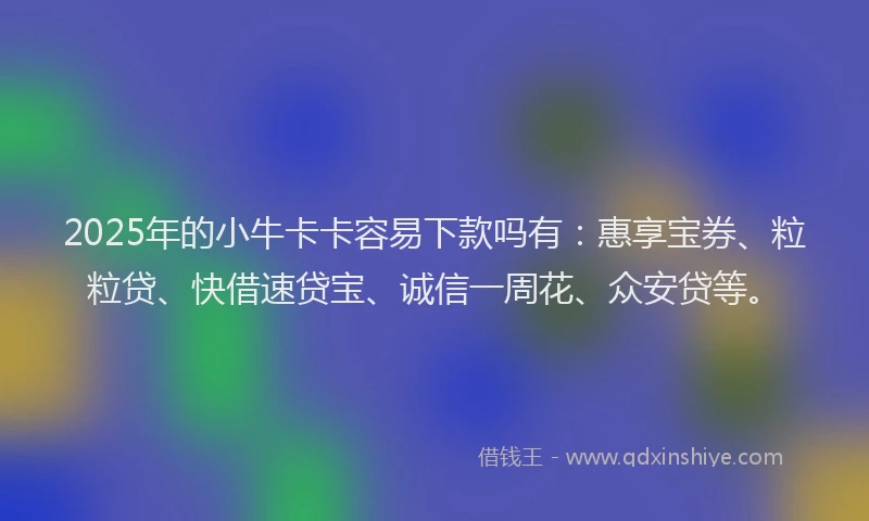 2025年的小牛卡卡容易下款吗有：惠享宝券、粒粒贷、快借速贷宝、诚信一周花、众安贷等。