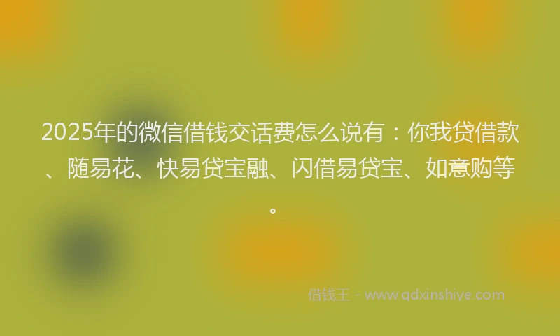 2025年的微信借钱交话费怎么说有：你我贷借款、随易花、快易贷宝融、闪借易贷宝、如意购等。