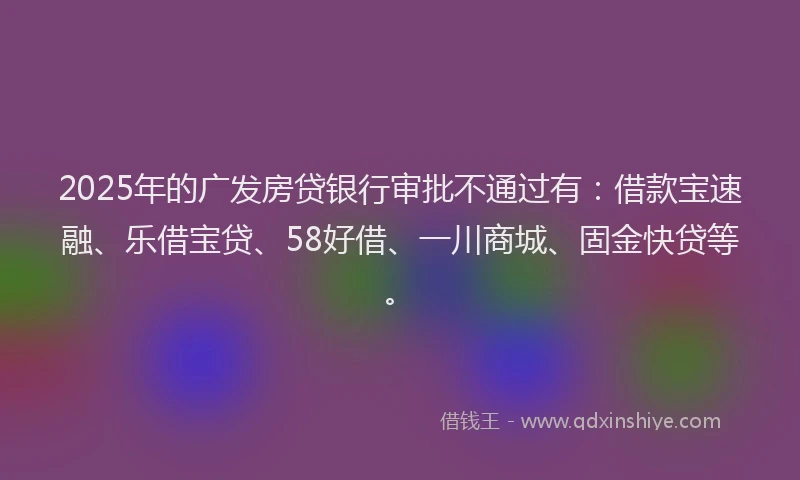 2025年的广发房贷银行审批不通过有：借款宝速融、乐借宝贷、58好借、一川商城、固金快贷等。