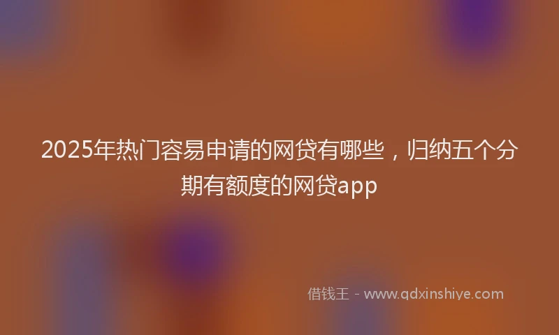 2025年热门容易申请的网贷有哪些，归纳五个分期有额度的网贷app