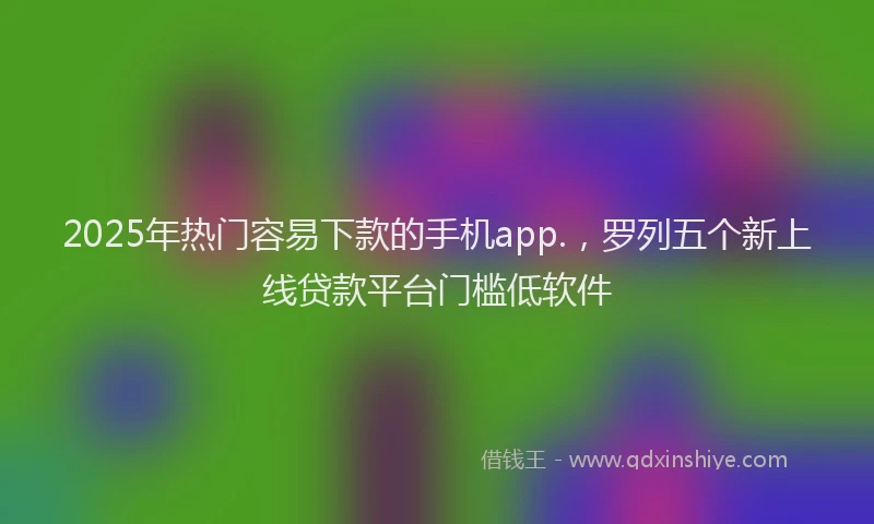 2025年热门容易下款的手机app.，罗列五个新上线贷款平台门槛低软件