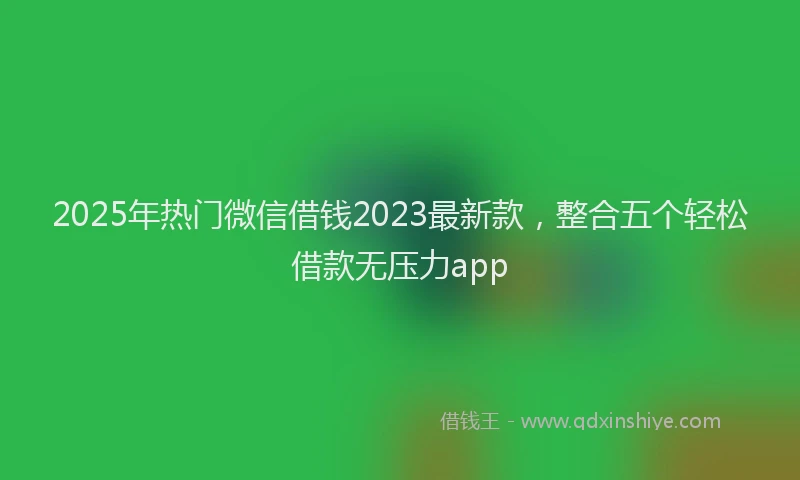 2025年热门微信借钱2023最新款，整合五个轻松借款无压力app
