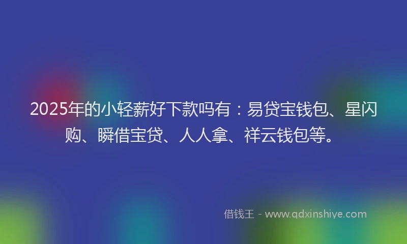 2025年的小轻薪好下款吗有：易贷宝钱包、星闪购、瞬借宝贷、人人拿、祥云钱包等。