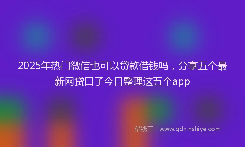 2025年热门微信也可以贷款借钱吗，分享五个最新网贷口子今日整理这五个app